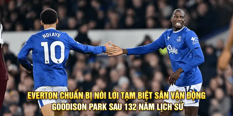 Everton chuẩn bị nói lời tạm biệt sân vận động Goodison Park sau 132 năm lịch sử